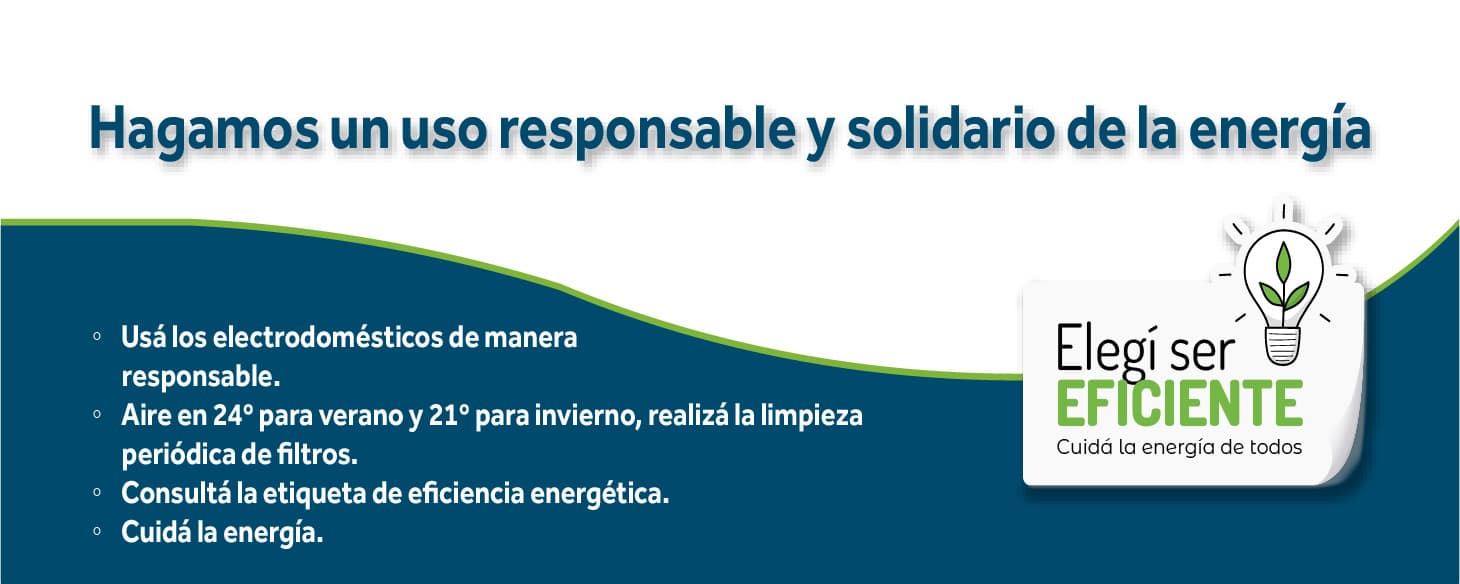 Hagamos un uso responsable y solidario de la energía. Usá los electrodomésticos de manera responsable. Aire acondicionado en 24° en verano y 21° en invierno, con limpieza periódica de filtros. Consultá la etiqueta de eficiencia energética. Cuidá la energía. Elegí ser eficiente: cuidá la energía de todos.